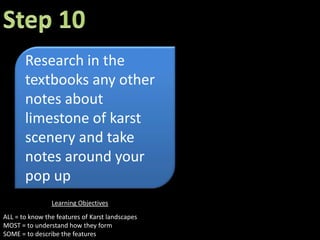 Step 6Using a writing pen label the following features:1 Swallow hole2 Clints3 Grykes4 Stalactite5 Stalagmite6 Pillar7  Spring / resurgence8 Cave / cavern9  Clay10 Limestone Learning ObjectivesALL = to know the features of Karst landscapesMOST = to understand how they formSOME = to describe the features