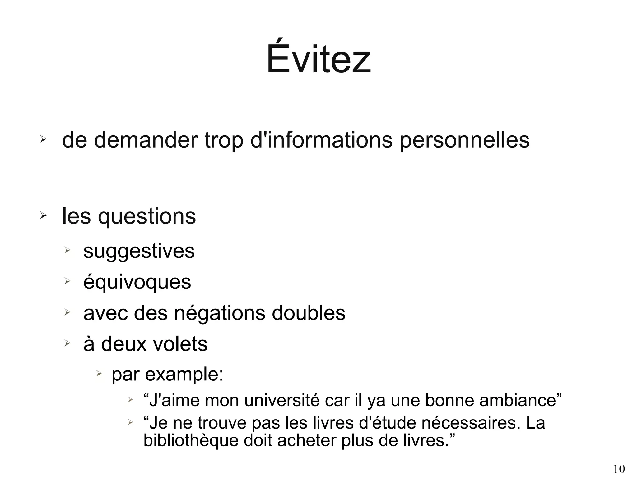 Évitez
➢

de demander trop d'informations personnelles

➢

les questions
➢
➢
➢
➢

suggestives
équivoques
avec des négations doubles
à deux volets
➢

par example:
➢
➢

“J'aime mon université car il ya une bonne ambiance”
“Je ne trouve pas les livres d'étude nécessaires. La
bibliothèque doit acheter plus de livres.”
10

 
