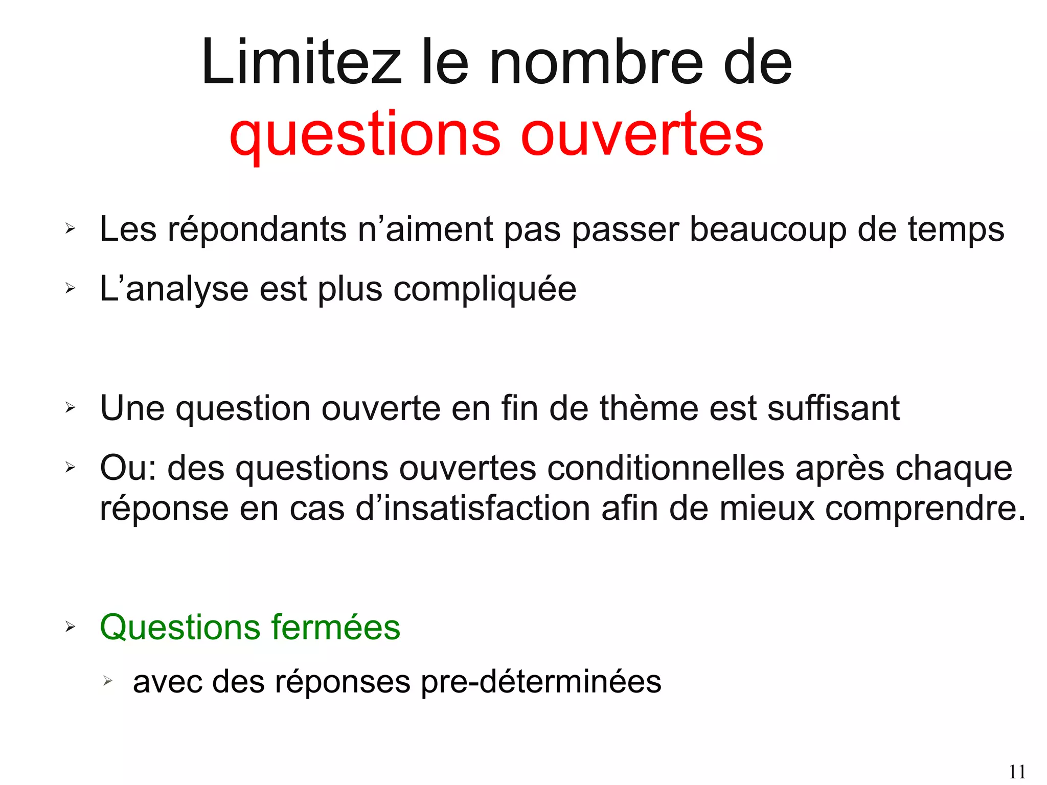 Limitez le nombre de
questions ouvertes
➢

Les répondants n’aiment pas passer beaucoup de temps

➢

L’analyse est plus compliquée

➢

Une question ouverte en fin de thème est suffisant

➢

➢

Ou: des questions ouvertes conditionnelles après chaque
réponse en cas d’insatisfaction afin de mieux comprendre.
Questions fermées
➢

avec des réponses pre-déterminées
11

 