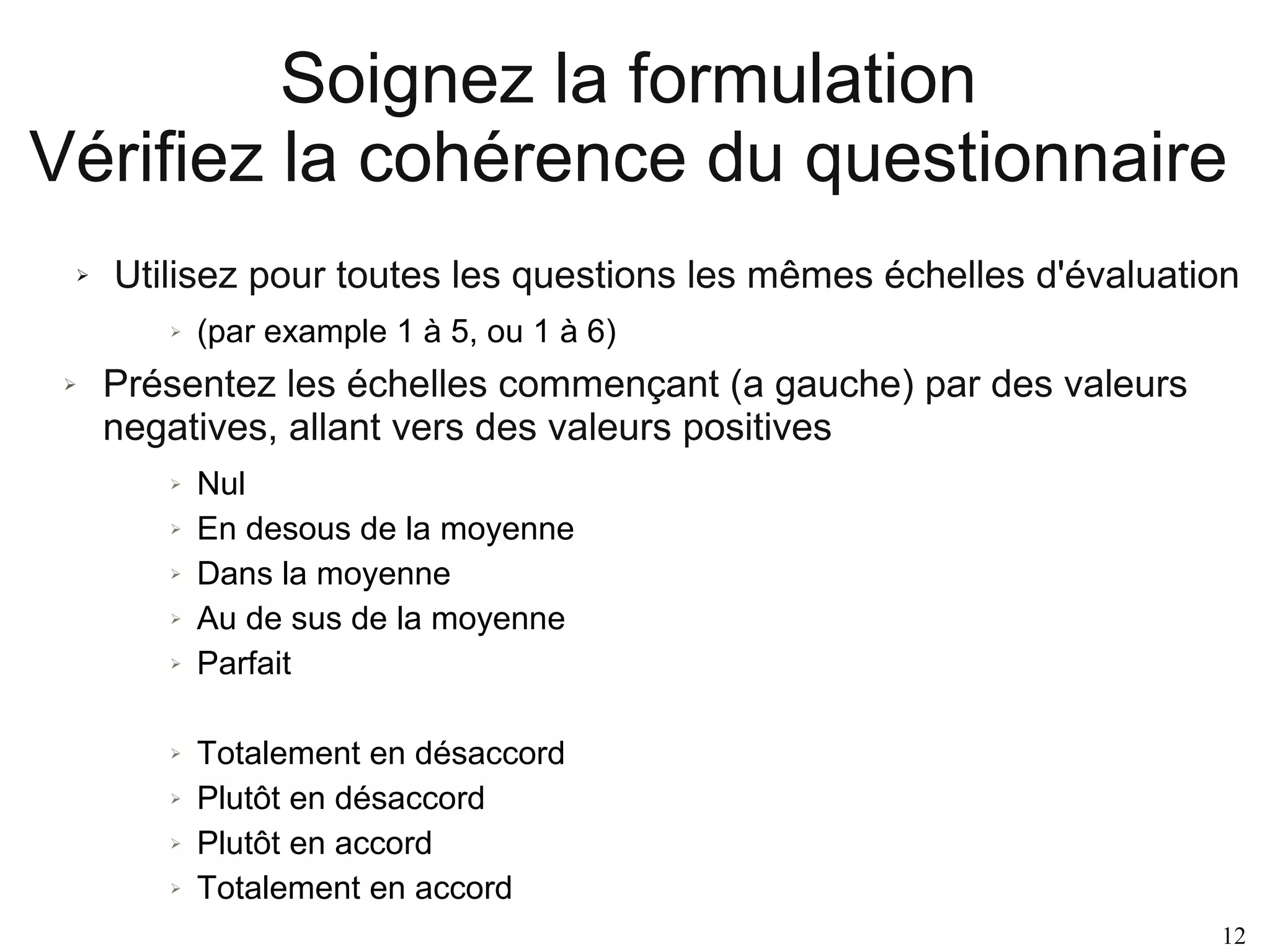 Soignez la formulation
Vérifiez la cohérence du questionnaire
➢

Utilisez pour toutes les questions les mêmes échelles d'évaluation
➢

➢

(par example 1 à 5, ou 1 à 6)

Présentez les échelles commençant (a gauche) par des valeurs
negatives, allant vers des valeurs positives
➢
➢
➢
➢
➢

➢
➢
➢
➢

Nul
En desous de la moyenne
Dans la moyenne
Au de sus de la moyenne
Parfait
Totalement en désaccord
Plutôt en désaccord
Plutôt en accord
Totalement en accord
12

 