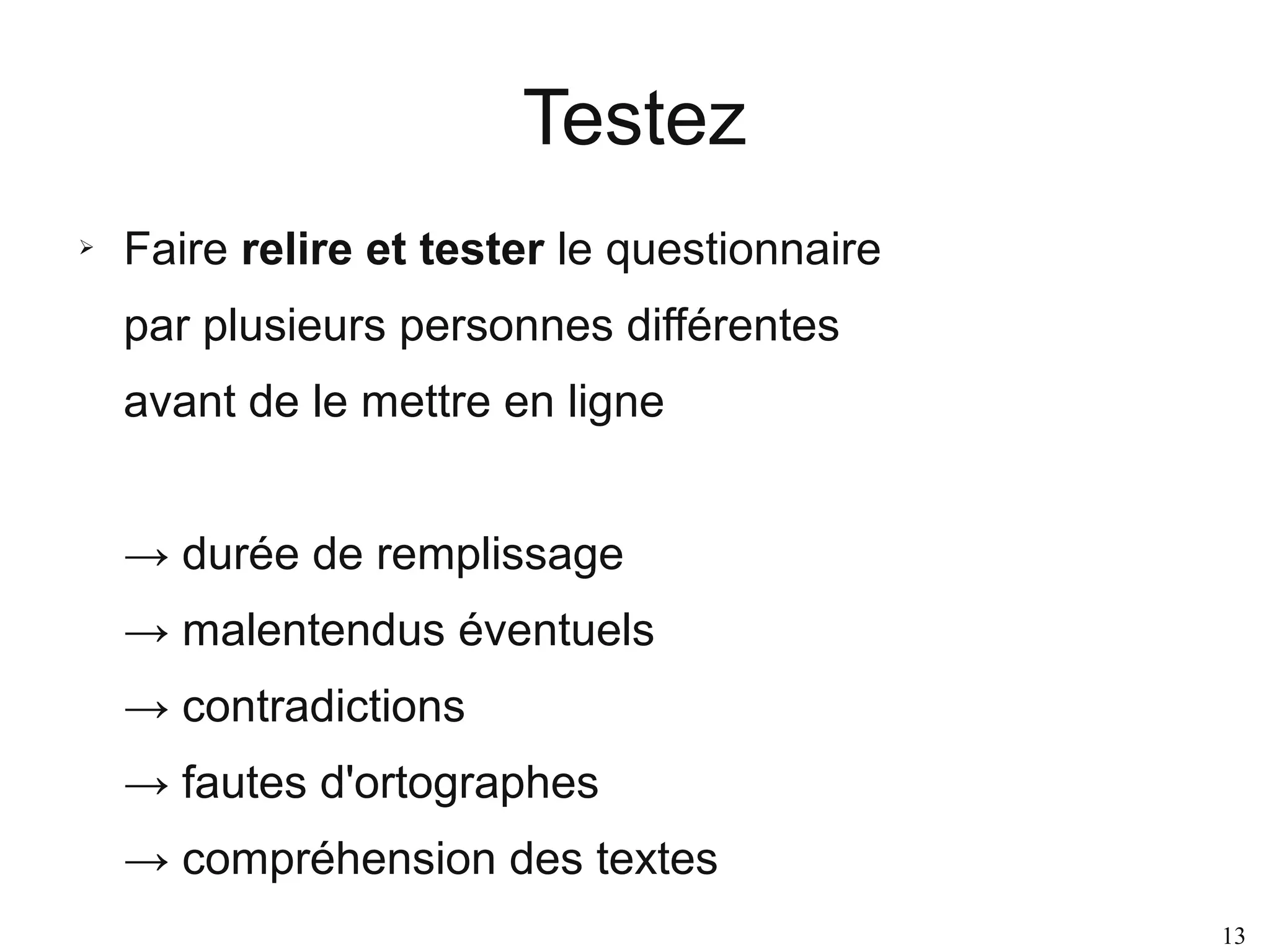 Testez
➢

Faire relire et tester le questionnaire
par plusieurs personnes différentes
avant de le mettre en ligne
→ durée de remplissage
→ malentendus éventuels
→ contradictions
→ fautes d'ortographes
→ compréhension des textes
13

 