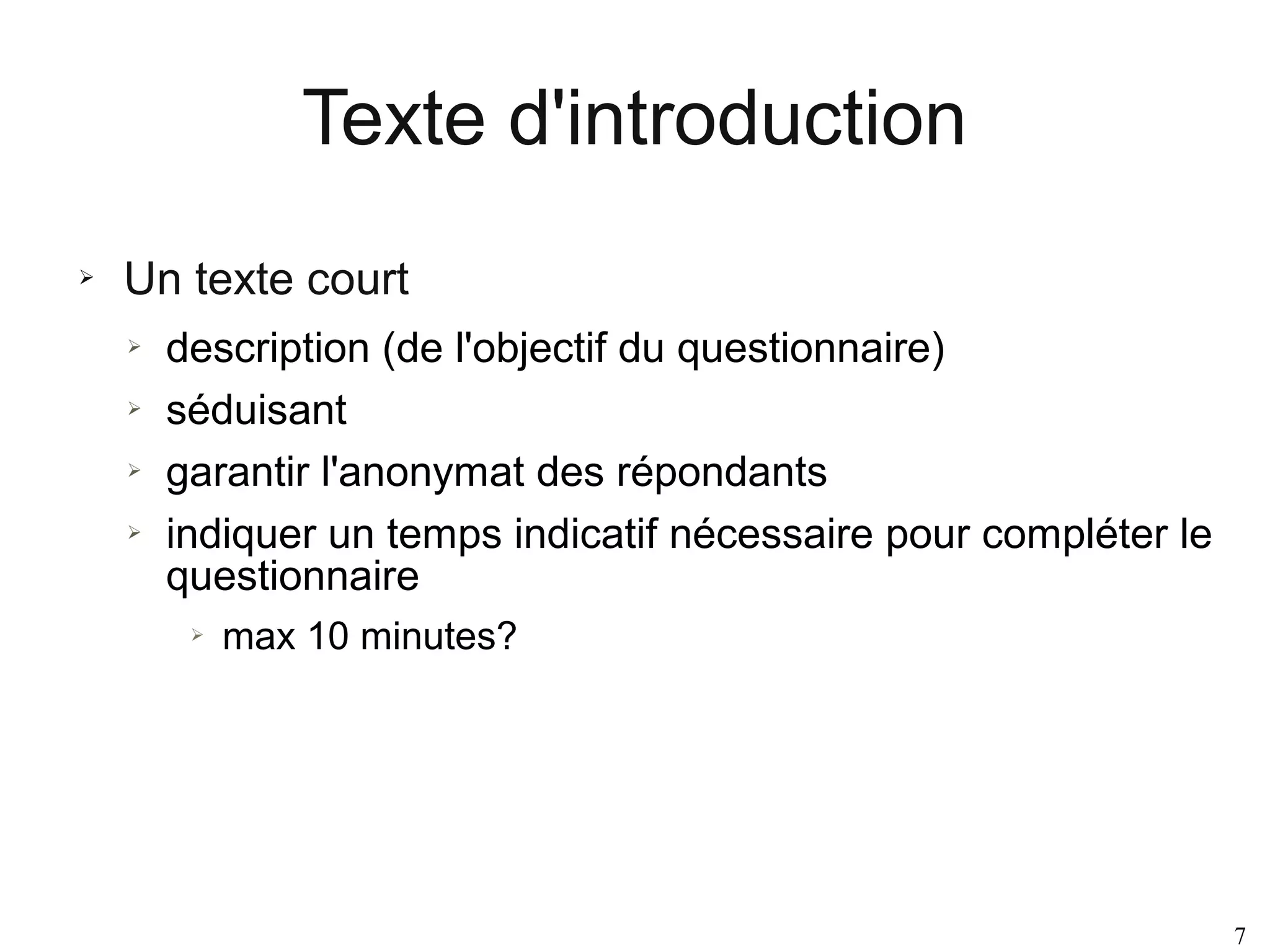 Texte d'introduction
➢

Un texte court
➢
➢
➢
➢

description (de l'objectif du questionnaire)
séduisant
garantir l'anonymat des répondants
indiquer un temps indicatif nécessaire pour compléter le
questionnaire
➢

max 10 minutes?

7

 