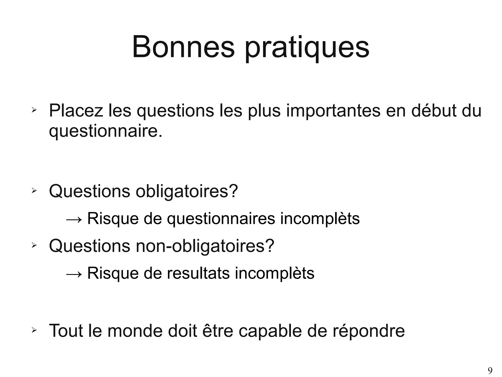 Bonnes pratiques
➢

➢

Placez les questions les plus importantes en début du
questionnaire.
Questions obligatoires?
→ Risque de questionnaires incomplèts

➢

Questions non-obligatoires?
→ Risque de resultats incomplèts

➢

Tout le monde doit être capable de répondre
9

 