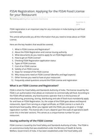 November 4,
2019
FSSAI Registration: Applying for the FSSAI Food License
for your Restaurant
limetray.com/blog/fssai-registration-food-license
FSSAI registration is an important step for any institution in India looking to sell food
commercially.
This article will provide you all the information that you need to know about an FSSAI
License.
Here are the key headers that would be covered.
1. What is FSSAI License and Registration?
2. About the FSSAI Registration and License Issuing authority
3. What documents do you need to apply for an FSSAI Registration?
4. How to get an FSSAI License?
5. Checking FSSAI Registration application status
6. Types of FSSAI Licenses
7. Cost of an FSSAI License
8. Validity of an FSSAI License
9. Steps for renewal of the FSSAI License
10. Why restaurants need an FSSAI License? (Benefits and legal aspects)
11. Other licenses you need to have at your restaurant
12. Frequently asked questions around the FSSAI License and registration
What is an FSSAI License and Registration?
FSSAI is short for Food Safety and Standards Authority of India. The license issued by the
FSSAI is an authorization that allows an institution to commercially sell food. According to
the FSSAI official website, any food business operator that is in the business of
manufacturing, processing, storing, distributing and sale of food must mandatorily apply
for and have an FSSAI Registration. So, the scope of the FSSAI goes above and beyond
restaurants. Apart from serving as a legal certificate, an FSSAI License is a mark of a
benchmark food quality. When you register with the FSSAI, you are given a 14 digit
registration number. This license will, in turn, depend upon the scale of operations (we’ll
cover this in the later section). This serves as a unique license number for your
restaurant.
Issuing authority of the FSSAI License
FSSAI License is issued by the Food Safety and Standards Authority of India. The FSSAI is
an autonomous body that was established under the Ministry of Health & Family
Welfare, Government of India. It has been established under the Food Safety and
1/13
 