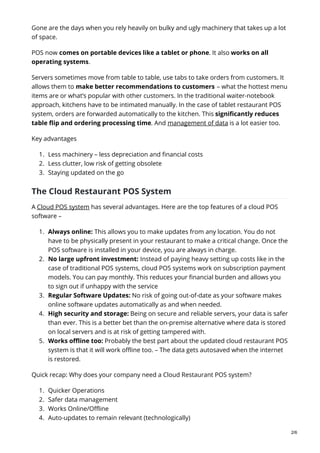Gone are the days when you rely heavily on bulky and ugly machinery that takes up a lot
of space.
POS now comes on portable devices like a tablet or phone. It also works on all
operating systems.
Servers sometimes move from table to table, use tabs to take orders from customers. It
allows them to make better recommendations to customers – what the hottest menu
items are or what’s popular with other customers. In the traditional waiter-notebook
approach, kitchens have to be intimated manually. In the case of tablet restaurant POS
system, orders are forwarded automatically to the kitchen. This significantly reduces
table flip and ordering processing time. And management of data is a lot easier too.
Key advantages
1. Less machinery – less depreciation and financial costs
2. Less clutter, low risk of getting obsolete
3. Staying updated on the go
The Cloud Restaurant POS System
A Cloud POS system has several advantages. Here are the top features of a cloud POS
software –
1. Always online: This allows you to make updates from any location. You do not
have to be physically present in your restaurant to make a critical change. Once the
POS software is installed in your device, you are always in charge.
2. No large upfront investment: Instead of paying heavy setting up costs like in the
case of traditional POS systems, cloud POS systems work on subscription payment
models. You can pay monthly. This reduces your financial burden and allows you
to sign out if unhappy with the service
3. Regular Software Updates: No risk of going out-of-date as your software makes
online software updates automatically as and when needed.
4. High security and storage: Being on secure and reliable servers, your data is safer
than ever. This is a better bet than the on-premise alternative where data is stored
on local servers and is at risk of getting tampered with.
5. Works offline too: Probably the best part about the updated cloud restaurant POS
system is that it will work offline too. – The data gets autosaved when the internet
is restored.
Quick recap: Why does your company need a Cloud Restaurant POS system?
1. Quicker Operations
2. Safer data management
3. Works Online/Offline
4. Auto-updates to remain relevant (technologically)
2/6
 