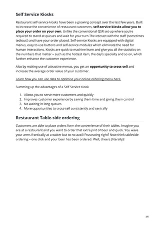 Self Service Kiosks
Restaurant self-service kiosks have been a growing concept over the last few years. Built
to increase the convenience of restaurant customers, self-service kiosks allow you to
place your order on your own. Unlike the conventional QSR set-up where you’re
required to stand at queues and wait for your turn.The interact with the staff (sometimes
tedious!) and have your order placed. Self-service Kiosks are equipped with digital
menus, easy to use buttons and self-service modules which eliminate the need for
human interactions. Kiosks are quick to machine learn and give you all the statistics on
the numbers that matter – such as the hottest item, the day’s specialty and so on, which
further enhance the customer experience.
Also by making use of attractive menus, you get an opportunity to cross-sell and
increase the average order value of your customer.
Learn how you can use data to optimise your online ordering menu here
Summing up the advantages of a Self Service Kiosk
1. Allows you to serve more customers and quickly
2. Improves customer experience by saving them time and giving them control
3. No waiting in long queues
4. More opportunities to cross-sell consistently and centrally
Restaurant Table-side ordering
Customers are able to place orders form the convenience of their tables. Imagine you
are at a restaurant and you want to order that extra pint of beer and quick. You wave
your arms frantically at a waiter but to no avail! Frustrating right? Now think tableside
ordering – one click and your beer has been ordered. Well, cheers (literally)!
3/6
 