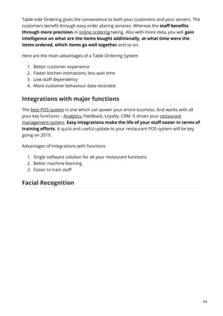 Table-side Ordering gives the convenience to both your customers and your servers. The
customers benefit through easy order placing services. Whereas the staff benefits
through more precision in online ordering taking. Also with more data, you will gain
intelligence on what are the items bought additionally, at what time were the
items ordered, which items go well together and so on.
Here are the main advantages of a Table Ordering System
1. Better customer experience
2. Faster kitchen intimations, less wait time
3. Low staff dependency
4. More customer behaviour data recorded
Integrations with major functions
The best POS system is one which can power your entire business. And works with all
your key functions – Analytics, Feedback, Loyalty, CRM. It drives your restaurant
management system. Easy integrations make the life of your staff easier in terms of
training efforts. A quick and useful update to your restaurant POS system will be key
going on 2019.
Advantages of Integrations with functions
1. Single software solution for all your restaurant functions
2. Better machine learning
3. Easier to train staff
Facial Recognition
5/6
 