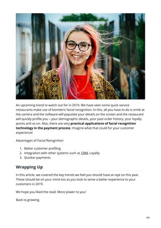 An upcoming trend to watch out for in 2019. We have seen some quick service
restaurants make use of biometric facial recognition. In this, all you have to do is smile at
the camera and the software will populate your details on the screen and the restaurant
will quickly profile you – your demographic details, your past order history, your loyalty
points and so on. Also, there are very practical applications of facial recognition
technology in the payment process. Imagine what that could for your customer
experience!
Advantages of Facial Recognition
1. Better customer profiling
2. Integration with other systems such as CRM, Loyalty
3. Quicker payments
Wrapping Up
In this article, we covered the key trends we feel you should have an eye on this year.
These should be on your mind too as you look to serve a better experience to your
customers in 2019.
We hope you liked the read. More power to you!
Back to growing.
6/6
 