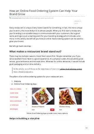 January 2,
2019
How an Online Food Ordering System Can Help Your
Brand Grow
limetray.com/blog/online-food-ordering-system-grow-brand
Every restaurant is unique. Every brand stands for something. In fact, the more unique
your brand is, the more likely it is to attract people. When you first start a restaurant,
your branding is an excellent way to communicate with your customers. But a good
name and logo is just a starting point for your branding strategy which includes a lot
more. In this article, we will tell you how an online food ordering system can be used to
grow your brand.
But let’s go back one step.
What makes a restaurant brand stand out?
There may be multiple reasons. Good food comes first. People remember you if you
serve excellent food. Next is a good experience. At a physical outlet, this would be good
service, good ambience and less wait time. Whereas for online deliveries, it would include
good packaging and on-time delivery.
In this article, we will focus on the importance of your own online food ordering system
from a brand perspective.
The pillars of an online ordering system for your restaurant are :
1. Website
2. Online Food Ordering App.
Online Food Ordering Apps provide more menu options
Helps in building a storyline
1/4
 