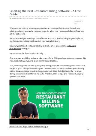 December 5,
2018
Selecting the Best Restaurant Billing Software – A Free
Guide
limetray.com/blog/best-restaurant-billing-software
When you are looking to set-up your restaurant or upgrade the operations of your
existing outlets, you may be tempted to go for a low cost restaurant billing software to
get the ball rolling.
We understand you wanting a cost-effective approach. And in doing so, you might be
overlooking an indispensable part of your overall strategy.
Now, why is efficient restaurant billing at the heart of a successful restaurant
management strategy?
Let us look at the functions individually.
One, a restaurant billing software takes care of the Billing and operations processes, this
includes ticketing, invoicing, printing KOTs and the likes.
Two, the billing software also participates through directly contributing to revenue. That
is right, a good billing software for your restaurant not only ensures lean operations by
cutting down costs and bringing down clerical activities. But also feeds the revenue-
driving systems such as Marketing, Data Analytics, CRM campaigns, Feedback, Loyalty
systems and more.
Watch Video At: https://youtu.be/mpEuOE2zgZE
1/11
 