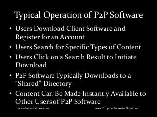 Typical Operation of P2P Software
• Users Download Client Software and
Register for an Account
• Users Search for Specific Types of Content
• Users Click on a Search Result to Initiate
Download
• P2P Software Typically Downloads to a
“Shared” Directory
• Content Can Be Made Instantly Available to
Other Users of P2P Software
www.FrederickLane.com www.ComputerForensicsDigest.com
 