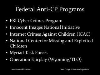 Federal Anti-CP Programs
• FBI Cyber Crimes Program
• Innocent Images National Initiative
• Internet Crimes Against Children (ICAC)
• National Center for Missing and Exploited
Children
• Myriad Task Forces
• Operation Fairplay (Wyoming/TLO)
www.FrederickLane.com www.ComputerForensicsDigest.com
 