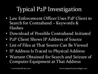 Typical P2P Investigation
• Law Enforcement Officer Uses P2P Client to
Search for Contraband – Keywords &
Hashes
• Download of Possible Contraband Initiated
• P2P Client Shows IP Address of Source
• List of Files at That Source Can Be Viewed
• IP Address Is Traced to Physical Address
• Warrant Obtained for Search and Seizure of
Computer Equipment at That Address
www.FrederickLane.com www.ComputerForensicsDigest.com
 