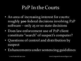 P2P In the Courts
• An area of increasing interest for courts:
roughly 300 federal decisions involving P2P
software – only 25 or so state decisions
• Does law enforcement use of P2P client
constitute “search” of suspect’s computer?
• Questions of control and distribution by
suspect
• Enhancements under sentencing guidelines
www.FrederickLane.com www.ComputerForensicsDigest.com
 