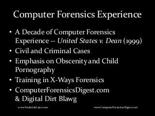 Computer Forensics Experience
• A Decade of Computer Forensics
Experience -- United States v. Dean (1999)
• Civil and Criminal Cases
• Emphasis on Obscenity and Child
Pornography
• Training in X-Ways Forensics
• ComputerForensicsDigest.com
& Digital Dirt Blawg
www.FrederickLane.com www.ComputerForensicsDigest.com
 
