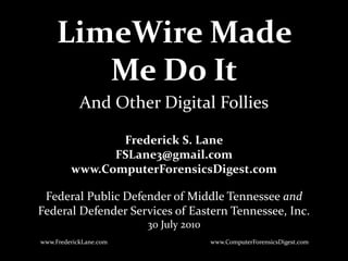 LimeWire Made
Me Do It
Frederick S. Lane
FSLane3@gmail.com
www.ComputerForensicsDigest.com
Federal Public Defender of Middle Tennessee and
Federal Defender Services of Eastern Tennessee, Inc.
30 July 2010
www.FrederickLane.com
And Other Digital Follies
www.ComputerForensicsDigest.com
 