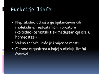 Funkcije limfe
 Neprekidno odnošenje bjelančevinskih

molekula iz međustaničnih prostora
(koloidno- osmotski tlak međustaničja drži u
homeostazi).
 Važna zadaća limfe je i prijenos masti.
 Obrana organizma u kojoj sudjeluju limfni
čvorovi.

 