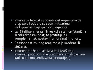 Imunost – biološka sposobnost organizma da
prepozna i odupre se stranim tvarima
(antigenima) koje ga mogu ogroziti.
 Izvršitelji su imunosnih reakcija stanice (stanična
ili celularna imunost) te protutijela i
komplementski sustav (humoralna) imunost.
 Sposobnost imunog reagiranja je urođena ili

stečena.
 Imunost može biti aktivna kad izvršitelje
imunosti proizvodi vlastiti organizam ili pasivna
kad su oni uneseni izvana (protutijela).

 