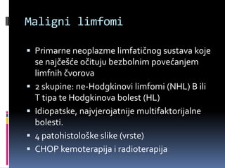 Maligni limfomi
 Primarne neoplazme limfatičnog sustava koje






se najčešće očituju bezbolnim povećanjem
limfnih čvorova
2 skupine: ne-Hodgkinovi limfomi (NHL) B ili
T tipa te Hodgkinova bolest (HL)
Idiopatske, najvjerojatnije multifaktorijalne
bolesti.
4 patohistološke slike (vrste)
CHOP kemoterapija i radioterapija

 