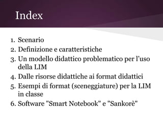 Index

1. Scenario
2. Definizione e caratteristiche
3. Un modello didattico problematico per l’uso
   della LIM
4. Dalle risorse didattiche ai format didattici
5. Esempi di format (sceneggiature) per la LIM
   in classe
6. Software "Smart Notebook" e "Sankorè"
 