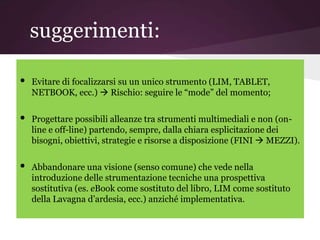 suggerimenti:

•   Evitare di focalizzarsi su un unico strumento (LIM, TABLET,
    NETBOOK, ecc.)  Rischio: seguire le “mode” del momento;

•   Progettare possibili alleanze tra strumenti multimediali e non (on-
    line e off-line) partendo, sempre, dalla chiara esplicitazione dei
    bisogni, obiettivi, strategie e risorse a disposizione (FINI  MEZZI).

•   Abbandonare una visione (senso comune) che vede nella
    introduzione delle strumentazione tecniche una prospettiva
    sostitutiva (es. eBook come sostituto del libro, LIM come sostituto
    della Lavagna d’ardesia, ecc.) anziché implementativa.
 
