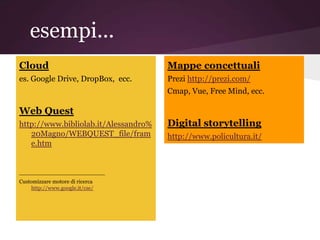 esempi...
Cloud                                 Mappe concettuali
es. Google Drive, DropBox, ecc.       Prezi http://prezi.com/
                                      Cmap, Vue, Free Mind, ecc.

Web Quest
http://www.bibliolab.it/Alessandro%   Digital storytelling
   20Magno/WEBQUEST_file/fram         http://www.policultura.it/
   e.htm


_________________________
Customizzare motore di ricerca
    http://www.google.it/cse/
 
