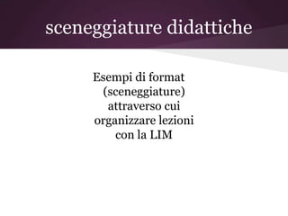 sceneggiature didattiche

     Esempi di format
      (sceneggiature)
       attraverso cui
     organizzare lezioni
         con la LIM
 