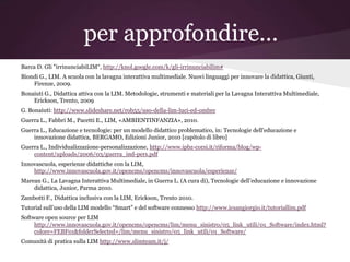 per approfondire...
Barca D. Gli "irrinunciabiLIM“, http://knol.google.com/k/gli-irrinunciabilim#
Biondi G., LIM. A scuola con la lavagna interattiva multimediale. Nuovi linguaggi per innovare la didattica, Giunti,
    Firenze, 2009.
Bonaiuti G., Didattica attiva con la LIM. Metodologie, strumenti e materiali per la Lavagna Interattiva Multimediale,
    Erickson, Trento, 2009
G. Bonaiuti: http://www.slideshare.net/rob55/uso-della-lim-luci-ed-ombre
Guerra L., Fabbri M., Pacetti E., LIM, «AMBIENTINFANZIA», 2010.
Guerra L., Educazione e tecnologie: per un modello didattico problematico, in: Tecnologie dell'educazione e
    innovazione didattica, BERGAMO, Edizioni Junior, 2010 [capitolo di libro]
Guerra L., Individualizzazione-personalizzazione, http://www.ipbz-corsi.it/riforma/blog/wp-
    content/uploads/2006/03/guerra_ind-pers.pdf
Innovascuola, esperienze didattiche con la LIM,
    http://www.innovascuola.gov.it/opencms/opencms/innovascuola/esperienze/
Marean G., La Lavagna Interattiva Multimediale, in Guerra L. (A cura di), Tecnologie dell’educazione e innovazione
    didattica, Junior, Parma 2010.
Zambotti F., Didattica inclusiva con la LIM, Erickson, Trento 2010.
Tutorial sull’uso della LIM modello “Smart” e del software connesso http://www.icsangiorgio.it/tutoriallim.pdf
Software open source per LIM
     http://www.innovascuola.gov.it/opencms/opencms/lim/menu_sinistro/05_link_utili/01_Software/index.html?
     colore=FEBF01&folderSelected=/lim/menu_sinistro/05_link_utili/01_Software/
Comunità di pratica sulla LIM http://www.slimteam.it/j/
 