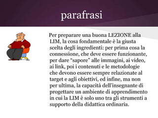 parafrasi
Per preparare una buona LEZIONE alla
LIM, la cosa fondamentale è la giusta
scelta degli ingredienti: per prima cosa la
connessione, che deve essere funzionante,
per dare “sapore” alle immagini, ai video,
ai link, poi i contenuti e le metodologie
che devono essere sempre relazionate al
target e agli obiettivi, ed infine, ma non
per ultima, la capacità dell’insegnante di
progettare un ambiente di apprendimento
in cui la LIM è solo uno tra gli strumenti a
supporto della didattica ordinaria.
 