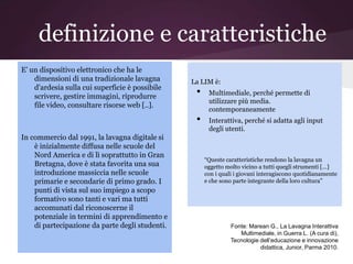 definizione e caratteristiche
E' un dispositivo elettronico che ha le
    dimensioni di una tradizionale lavagna       La LIM è:
    d'ardesia sulla cui superficie è possibile
    scrivere, gestire immagini, riprodurre        •    Multimediale, perché permette di
                                                       utilizzare più media.
    file video, consultare risorse web [..].
                                                       contemporaneamente
                                                  •    Interattiva, perché si adatta agli input
                                                       degli utenti.
In commercio dal 1991, la lavagna digitale si
    è inizialmente diffusa nelle scuole del
    Nord America e di lì soprattutto in Gran
                                                      “Queste caratteristiche rendono la lavagna un
    Bretagna, dove è stata favorita una sua           oggetto molto vicino a tutti quegli strumenti […]
    introduzione massiccia nelle scuole               con i quali i giovani interagiscono quotidianamente
    primarie e secondarie di primo grado. I           e che sono parte integrante della loro cultura”
    punti di vista sul suo impiego a scopo
    formativo sono tanti e vari ma tutti
    accomunati dal riconoscerne il
    potenziale in termini di apprendimento e
    di partecipazione da parte degli studenti.                  Fonte: Marean G., La Lavagna Interattiva
                                                                   Multimediale, in Guerra L. (A cura di),
                                                                Tecnologie dell’educazione e innovazione
                                                                           didattica, Junior, Parma 2010.
 