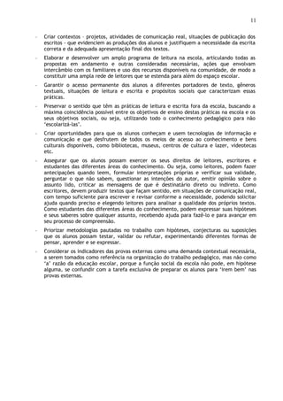11
◦ Criar contextos – projetos, atividades de comunicação real, situações de publicação dos
escritos - que evidenciem as produções dos alunos e justifiquem a necessidade da escrita
correta e da adequada apresentação final dos textos.
◦ Elaborar e desenvolver um amplo programa de leitura na escola, articulando todas as
propostas em andamento e outras consideradas necessárias, ações que envolvam
intercâmbio com os familiares e uso dos recursos disponíveis na comunidade, de modo a
constituir uma ampla rede de leitores que se estenda para além do espaço escolar.
◦ Garantir o acesso permanente dos alunos a diferentes portadores de texto, gêneros
textuais, situações de leitura e escrita e propósitos sociais que caracterizam essas
práticas.
◦ Preservar o sentido que têm as práticas de leitura e escrita fora da escola, buscando a
máxima coincidência possível entre os objetivos de ensino destas práticas na escola e os
seus objetivos sociais, ou seja, utilizando todo o conhecimento pedagógico para não
‘escolarizá-las’.
◦ Criar oportunidades para que os alunos conheçam e usem tecnologias de informação e
comunicação e que desfrutem de todos os meios de acesso ao conhecimento e bens
culturais disponíveis, como bibliotecas, museus, centros de cultura e lazer, videotecas
etc.
◦ Assegurar que os alunos possam exercer os seus direitos de leitores, escritores e
estudantes das diferentes áreas do conhecimento. Ou seja, como leitores, podem fazer
antecipações quando leem, formular interpretações próprias e verificar sua validade,
perguntar o que não sabem, questionar as intenções do autor, emitir opinião sobre o
assunto lido, criticar as mensagens de que é destinatário direto ou indireto. Como
escritores, devem produzir textos que façam sentido, em situações de comunicação real,
com tempo suficiente para escrever e revisar conforme a necessidade, podendo solicitar
ajuda quando preciso e elegendo leitores para analisar a qualidade dos próprios textos.
Como estudantes das diferentes áreas do conhecimento, podem expressar suas hipóteses
e seus saberes sobre qualquer assunto, recebendo ajuda para fazê-lo e para avançar em
seu processo de compreensão.
◦ Priorizar metodologias pautadas no trabalho com hipóteses, conjecturas ou suposições
que os alunos possam testar, validar ou refutar, experimentando diferentes formas de
pensar, aprender e se expressar.
◦ Considerar os indicadores das provas externas como uma demanda contextual necessária,
a serem tomados como referência na organização do trabalho pedagógico, mas não como
‘a’ razão da educação escolar, porque a função social da escola não pode, em hipótese
alguma, se confundir com a tarefa exclusiva de preparar os alunos para ‘irem bem’ nas
provas externas.
 