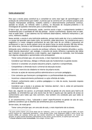 12
Como alcançá-los?
Para que a escola possa constituir-se e consolidar-se como esse lugar de aprendizagem e de
produção de conhecimento para todos6
, é preciso que se converta em um contexto propício para
relações interpessoais solidárias, trabalho coletivo e desenvolvimento profissional contínuo,
apoiado no estudo, na reflexão sobre a prática, na discussão de situações-problema e na
investigação de questões relevantes para a comunidade escolar.
O fato é que, tal como alimentação, saúde, convívio social e lazer, o conhecimento também é
fundamental para a qualidade de vida das pessoas – alunos e profissionais. Quanto mais se sabe,
mais se pode saber – o que sabemos nos faz melhores observadores, melhores intérpretes e, por
certo, melhores cidadãos.
Nesse sentido, a escola é uma instituição poderosa, porque tanto pode dar à luz o conhecimento
e o prazer de aprender para todos como, ao contrário, pode obscurecer. Se considerarmos que o
magistério é a maior categoria profissional do país (são mais de um milhão e seiscentos mil
professores!) e que os alunos passam cerca de quatro horas na escola durante 200 dias letivos,
por vários anos, teremos a real dimensão de sua potencialidade como instituição educativa.
Utilizando como referência o conceito de professor reflexivo, hoje bastante difundido e aceito,
Isabel Alarcão desenvolve7
, por analogia, o conceito de escola reflexiva e apresenta dez idéias
que traduzem o seu pensamento a esse respeito, aqui resgatadas no conteúdo, mas formuladas
com algumas adaptações e apresentadas como pressupostos:
◦ Tomar como princípio que, em uma escola, o mais importante são as pessoas.
◦ Considerar que liderança, diálogo e reflexão-ação são fundamentais na gestão escolar.
◦ Construir e consolidar um projeto educativo próprio, explícito e compartilhado.
◦ Compatibilizar a dimensão local e universal da educação escolar.
◦ Garantir o exercício da cidadania no interior da própria escola.
◦ Articular as ações de natureza político-administrativa e curricular-pedagógica.
◦ Criar contextos que favoreçam o protagonismo e a profissionalidade dos professores.
◦ Incentivar o desenvolvimento profissional e a ação refletida de todos.
◦ Produzir conhecimento sobre a prática pedagógica e a vida da escola, buscando resposta
para os desafios.
◦ Considerar que a escola e as pessoas são ‘sistemas abertos’, isto é, estão em permanente
interação com o ambiente externo.
Esses são, segundo nos parece, os principais desafios da gestão de uma escola para fazê-la de
qualidade, se entendermos que uma escola boa de fato é aquela que não apenas dá acesso ao
conhecimento para todos que nela convivem, mas também cria condições para que todos se
desenvolvam.
E, se concentrarmos o foco, ‘colocando o zoom’ especificamente na gestão da sala de aula,
podemos considerar que os desafios são semelhantes para os professores.
Seriam estes, de modo geral:
◦ Tomar como princípio que, em uma sala de aula, o mais importante são os alunos.
6
Há quem prefira chamar uma escola desse tipo de ‘reflexiva’, como é o caso de Isabel Alarcão (2001), há quem
prefira chamá-la de ‘organização aprendente’, como Michael Fullan, Andy Hargreaves (2000) e outros tantos. Rui
Canário (2000), por exemplo, afirma que esse sentido metafórico de ‘organização aprendente’, de ‘escola que
aprende’ se coloca quando aprendem coletivamente os seus atores, os seus autores, os sujeitos que nela atuam.
7
In Escola reflexiva e nova racionalidade. Porto Alegre: Artmed, 2001.
 