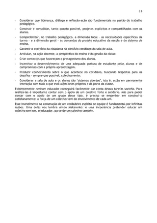 13
◦ Considerar que liderança, diálogo e reflexão-ação são fundamentais na gestão do trabalho
pedagógico.
◦ Construir e consolidar, tanto quanto possível, projetos explícitos e compartilhados com os
alunos.
◦ Compatibilizar, no trabalho pedagógico, a dimensão local – as necessidades específicas da
turma – e a dimensão geral – as demandas do projeto educativo da escola e do sistema de
ensino.
◦ Garantir o exercício da cidadania no convívio cotidiano da sala de aula.
◦ Articular, na ação docente, a perspectiva do ensino e da gestão da classe.
◦ Criar contextos que favoreçam o protagonismo dos alunos.
◦ Incentivar o desenvolvimento de uma adequada postura de estudante pelos alunos e de
compromisso com a própria aprendizagem.
◦ Produzir conhecimento sobre o que acontece no cotidiano, buscando respostas para os
desafios – sempre que possível, coletivamente.
◦ Considerar a sala de aula e os alunos são ‘sistemas abertos’, isto é, estão em permanente
interação com tudo o que está além deles próprios e da porta da classe.
Evidentemente nenhum educador conseguirá facilmente dar conta dessas tarefas sozinho. Para
realizá-las é importante contar com o apoio de um coletivo forte e solidário. Mas para poder
contar com o apoio de um grupo desse tipo, é preciso se empenhar em construí-lo
cotidianamente: a força de um coletivo vem do envolvimento de cada um.
Esse investimento na construção de um verdadeiro espírito de equipe é fundamental por infinitas
razões. Uma delas nos lembra Anton Makarenko: é uma incoerência pretender educar um
coletivo sem ser, o educador, parte de um coletivo também.
 
