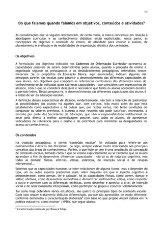 14
Do que falamos quando falamos em objetivos, conteúdos e atividades?
As considerações que se seguem representam, de certo modo, o marco conceitual em relação à
abordagem curricular e ao conhecimento didático: estão explicitadas, nesta parte, as
concepções de objetivo e conteúdo de ensino, de atividade para ensinar e avaliar, de
planejamento e avaliação e de modalidades de organização didática dos conteúdos.
Os objetivos
A formulação dos objetivos indicados nos Cadernos de Orientação Curricular apresenta as
capacidades possíveis de serem desenvolvidas pelos alunos, quando a proposta de ensino é
organizada segundo os pressupostos e os desdobramentos pedagógicos defendidos nesses
materiais. Se os propósitos da Educação Básica, aqui enunciados, indicam algumas das
principais tarefas das escolas para garantir o desenvolvimento das diferentes capacidades de
seus alunos, nos objetivos que compõem as referências curriculares das diferentes áreas de
conhecimento estão indicadas quais são estas capacidades – que coincidem com expectativas de
alcance, com o que se considera desejável e necessário que todos os alunos aprendam durante
o período letivo. Dessa perspectiva, o desenvolvimento das diferentes capacidades dos alunos é
a razão de ser da educação escolar.
A definição dessas expectativas de alcance, evidentemente, não tem a intenção de padronizar
as possibilidades dos alunos: há aqueles que, com certeza, irão muito além do que está
estabelecido como expectativa e há outras que, por razões várias, não terão condições de
conquistar os saberes previstos. A clareza a esse respeito não pode justificar, entretanto, a
omissão por parte das Secretarias de Educação, que têm a responsabilidade institucional de
zelar pelo direito à melhor aprendizagem possível para todos os alunos, de apresentar
indicadores de referência para o ensino e de contribuir para minimizar as desigualdades no
acesso ao conhecimento.
Os conteúdos
Na tradição pedagógica, o termo ‘conteúdo escolar’ foi utilizado para referir-se aos
ensinamentos clássicos das disciplinas, ou seja, sempre esteve muito relacionado aos principais
conceitos das áreas de conhecimento. Porém, o que hoje se tem é uma ampliação da concepção
de conteúdo escolar, tomado como o que se ensina explicitamente ou se favorece que os alunos
aprendam a fim de desenvolver diferentes capacidades – não só as de natureza cognitiva, mas
todas as demais: físicas, afetivas, éticas, estéticas, de inserção social e de relação
interpessoal...
Sabemos que as capacidades humanas se inter-relacionam de alguma forma, mas a depender do
tipo, um ou outro aspecto predomina mais: além daquelas em que o aspecto cognitivo é
preponderante, como pensar, ler e calcular, há as capacidades físicas, como correr, dançar e
saltar; afetivas, como desenvolver autoestima e demonstrar sentimentos; éticas, como respeitar
o outro e conviver com as diferenças; estéticas, como desenhar e apreciar a arte; de inserção
social e de relacionamento interpessoal, como participar de grupos e conviver solidariamente.
Tal como hoje defendem vários estudiosos, são quatro os principais tipos de conteúdo escolar.
Cada tipo requer tratamento didático diferenciado, porque são aprendidos de modo diferente,
conforme demonstra a caracterização elaborada8
com base no que propõe Antoni Zabala em ‘A
prática educativa: como ensinar’ (1998), que segue abaixo.
8
Caracterização elaborada por Rosaura Soligo.
 