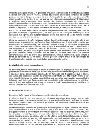 16
ambiente, gosto pela leitura... Os processos vinculados à compreensão de conteúdos associados
a valores, em geral, exigem reflexão, tomada de posição e elaborações complexas de caráter
pessoal. Ao mesmo tempo, a apropriação e a interiorização do que está sendo compreendido
requer envolvimento afetivo, o que, por sua vez tem relação com necessidades individuais, com
o ambiente, com o contexto. Nesse sentido, são situações adequadas de ensino e de
aprendizagem aquelas que de fato contribuem para estimular esses processos e funcionam como
situações exemplares, pois apenas o discurso do ‘dever ser’ é totalmente ineficaz nesse caso: a
coerência na postura, na abordagem e nas eventuais ‘cobranças’ de conduta é essencial.
Mas o fato de poder identificar as características predominantes nos conteúdos, bem como as
principais estratégias de aprendizagem e, em consequência, as abordagens metodológicas mais
adequadas, não significa que as apropriações do sujeito que aprende se dão de maneira isolada
em cada caso, muito pelo contrário.
Ainda que no quadro de referências curriculares das diferentes áreas os conteúdos não sejam
apresentados separadamente, conforme os tipos indicados acima, é importante ressaltar que
predominam os procedimentos. Isso acontece porque, embora os diferentes componentes
curriculares contem com conteúdos de todos os tipos, é a capacidade de uso do conhecimento o
que mais importa. Em relação aos conceitos, por exemplo, o ‘saber sobre’ está sempre a serviço
do ‘saber fazer’, ou seja, tudo o que o aluno aprende deve potencializar sua capacidade de
proceder. Portanto, neste documento não se verá os conteúdos relacionados da maneira
convencional: ao invés de breves listas com conceitos, temas e informações, quase sempre a
forma de apresentá-los faz referência, mesmo que nem sempre direta, a um certo modo de
trabalhar com eles, ou seja, está explicitado o que exatamente ensinar.
As atividades de ensino e aprendizagem
As atividades, tarefas ou situações de ensino e aprendizagem são as propostas feitas aos alunos
para trabalhar um ou mais conteúdos. Há uma relação muito estreita entre objetivos, conteúdos
e atividades porque os conteúdos, selecionados em função do tipo de capacidade que se espera
dos alunos, são trabalhados a partir das propostas de atividade. Ou, dito de outro modo, é por
meio das atividades que se tratam os conteúdos para que sejam desenvolvidas as capacidades
indicadas como objetivos. Dessa perspectiva, o conteúdo ‘está’ potencialmente no objetivo,
porque é este que define o que é preciso ensinar e ‘está’ potencialmente na atividade, à
medida que ela é uma forma de abordá-lo.
As atividades de avaliação
Em relação às formas de avaliar, algumas considerações são necessárias.
A primeira delas é que nem sempre as atividades específicas para avaliar são as mais
informativas sobre o processo de aprendizagem: a observação cuidadosa do professor e a análise
do conjunto da produção escolar do aluno, geralmente, são muito mais informativas sobre o seu
nível de conhecimento.
Outra consideração importante é que qualquer atividade planejada especificamente para avaliar
deve ser semelhante às que o aluno conhece, isto é, não deve se diferenciar, na forma, das
situações de ensino e aprendizagem propostas no cotidiano. Isso não significa, entretanto, que
as atividades devam ser iguais, mas sim que o aluno tenha familiaridade com a tarefa proposta e
com a consigna (a forma de solicitar a tarefa). Se a tarefa nunca foi solicitada antes e o tipo de
consigna é estranho ao que ele está acostumado, não será possível saber ao certo se o
desempenho apresentado é o ‘seu melhor’ ou se foi influenciado negativamente pelo
desconhecimento daquele tipo de proposta. Não faz sentido, por exemplo, avaliar o
entendimento dos textos com questões de responder ou completar se no cotidiano elas são de
 