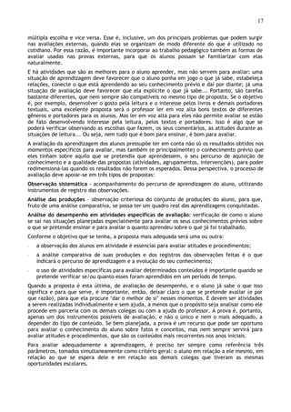 17
múltipla escolha e vice versa. Esse é, inclusive, um dos principais problemas que podem surgir
nas avaliações externas, quando elas se organizam de modo diferente do que é utilizado no
cotidiano. Por essa razão, é importante incorporar ao trabalho pedagógico também as formas de
avaliar usadas nas provas externas, para que os alunos possam se familiarizar com elas
naturalmente.
E há atividades que são as melhores para o aluno aprender, mas não servem para avaliar: uma
situação de aprendizagem deve favorecer que o aluno ponha em jogo o que já sabe, estabeleça
relações, conecte o que está aprendendo ao seu conhecimento prévio e daí por diante; já uma
situação de avaliação deve favorecer que ela explicite o que já sabe... Portanto, são tarefas
bastante diferentes, que nem sempre são compatíveis no mesmo tipo de proposta. Se o objetivo
é, por exemplo, desenvolver o gosto pela leitura e o interesse pelos livros e demais portadores
textuais, uma excelente proposta será o professor ler em voz alta bons textos de diferentes
gêneros e portadores para os alunos. Mas ler em voz alta para eles não permite avaliar se estão
de fato desenvolvendo interesse pela leitura, pelos textos e portadores. Isso é algo que se
poderá verificar observando as escolhas que fazem, os seus comentários, as atitudes durante as
situações de leitura... Ou seja, nem tudo que é bom para ensinar, é bom para avaliar.
A avaliação da aprendizagem dos alunos pressupõe ter em conta não só os resultados obtidos nos
momentos específicos para avaliar, mas também (e principalmente) o conhecimento prévio que
eles tinham sobre aquilo que se pretendia que aprendessem, o seu percurso de aquisição de
conhecimento e a qualidade das propostas (atividades, agrupamentos, intervenções), para poder
redimensioná-las quando os resultados não forem os esperados. Dessa perspectiva, o processo de
avaliação deve apoiar-se em três tipos de propostas:
Observação sistemática - acompanhamento do percurso de aprendizagem do aluno, utilizando
instrumentos de registro das observações.
Análise das produções – observação criteriosa do conjunto de produções do aluno, para que,
fruto de uma análise comparativa, se possa ter um quadro real das aprendizagens conquistadas.
Análise do desempenho em atividades específicas de avaliação: verificação de como o aluno
se sai nas situações planejadas especialmente para avaliar os seus conhecimentos prévios sobre
o que se pretende ensinar e para avaliar o quanto aprendeu sobre o que já foi trabalhado.
Conforme o objetivo que se tenha, a proposta mais adequada será uma ou outra:
◦ a observação dos alunos em atividade é essencial para avaliar atitudes e procedimentos;
◦ a análise comparativa de suas produções e dos registros das observações feitas é o que
indicará o percurso de aprendizagem e a evolução do seu conhecimento;
◦ o uso de atividades específicas para avaliar determinados conteúdos é importante quando se
pretende verificar se/ou quanto esses foram aprendidos em um período de tempo.
Quando a proposta é esta última, de avaliação de desempenho, e o aluno já sabe o que isso
significa e para que serve, é importante, então, deixar claro o que se pretende avaliar (e por
que razão), para que ela procure ‘dar o melhor de si’ nesses momentos. E devem ser atividades
a serem realizadas individualmente e sem ajuda, a menos que o propósito seja analisar como ele
procede em parceria com os demais colegas ou com a ajuda do professor. A prova é, portanto,
apenas um dos instrumentos possíveis de avaliação, e não o único e nem o mais adequado, a
depender do tipo de conteúdo. Se bem planejada, a prova é um recurso que pode ser oportuno
para avaliar o conhecimento do aluno sobre fatos e conceitos, mas nem sempre servirá para
avaliar atitudes e procedimentos, que são os conteúdos mais recorrentes nos anos iniciais.
Para avaliar adequadamente a aprendizagem, é preciso ter sempre como referência três
parâmetros, tomados simultaneamente como critério geral: o aluno em relação a ele mesmo, em
relação ao que se espera dele e em relação aos demais colegas que tiveram as mesmas
oportunidades escolares.
 