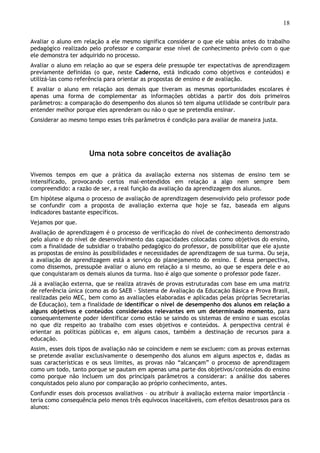 18
Avaliar o aluno em relação a ele mesmo significa considerar o que ele sabia antes do trabalho
pedagógico realizado pelo professor e comparar esse nível de conhecimento prévio com o que
ele demonstra ter adquirido no processo.
Avaliar o aluno em relação ao que se espera dele pressupõe ter expectativas de aprendizagem
previamente definidas (o que, neste Caderno, está indicado como objetivos e conteúdos) e
utilizá-las como referência para orientar as propostas de ensino e de avaliação.
E avaliar o aluno em relação aos demais que tiveram as mesmas oportunidades escolares é
apenas uma forma de complementar as informações obtidas a partir dos dois primeiros
parâmetros: a comparação do desempenho dos alunos só tem alguma utilidade se contribuir para
entender melhor porque eles aprenderam ou não o que se pretendia ensinar.
Considerar ao mesmo tempo esses três parâmetros é condição para avaliar de maneira justa.
Uma nota sobre conceitos de avaliação
Vivemos tempos em que a prática da avaliação externa nos sistemas de ensino tem se
intensificado, provocando certos mal-entendidos em relação a algo nem sempre bem
compreendido: a razão de ser, a real função da avaliação da aprendizagem dos alunos.
Em hipótese alguma o processo de avaliação de aprendizagem desenvolvido pelo professor pode
se confundir com a proposta de avaliação externa que hoje se faz, baseada em alguns
indicadores bastante específicos.
Vejamos por que.
Avaliação de aprendizagem é o processo de verificação do nível de conhecimento demonstrado
pelo aluno e do nível de desenvolvimento das capacidades colocadas como objetivos do ensino,
com a finalidade de subsidiar o trabalho pedagógico do professor, de possibilitar que ele ajuste
as propostas de ensino às possibilidades e necessidades de aprendizagem de sua turma. Ou seja,
a avaliação de aprendizagem está a serviço do planejamento do ensino. E dessa perspectiva,
como dissemos, pressupõe avaliar o aluno em relação a si mesmo, ao que se espera dele e ao
que conquistaram os demais alunos da turma. Isso é algo que somente o professor pode fazer.
Já a avaliação externa, que se realiza através de provas estruturadas com base em uma matriz
de referência única (como as do SAEB - Sistema de Avaliação da Educação Básica e Prova Brasil,
realizadas pelo MEC, bem como as avaliações elaboradas e aplicadas pelas próprias Secretarias
de Educação), tem a finalidade de identificar o nível de desempenho dos alunos em relação a
alguns objetivos e conteúdos considerados relevantes em um determinado momento, para
consequentemente poder identificar como estão se saindo os sistemas de ensino e suas escolas
no que diz respeito ao trabalho com esses objetivos e conteúdos. A perspectiva central é
orientar as políticas públicas e, em alguns casos, também a destinação de recursos para a
educação.
Assim, esses dois tipos de avaliação não se coincidem e nem se excluem: com as provas externas
se pretende avaliar exclusivamente o desempenho dos alunos em alguns aspectos e, dadas as
suas características e os seus limites, as provas não “alcançam” o processo de aprendizagem
como um todo, tanto porque se pautam em apenas uma parte dos objetivos/conteúdos do ensino
como porque não incluem um dos principais parâmetros a considerar: a análise dos saberes
conquistados pelo aluno por comparação ao próprio conhecimento, antes.
Confundir esses dois processos avaliativos – ou atribuir à avaliação externa maior importância –
teria como consequência pelo menos três equívocos inaceitáveis, com efeitos desastrosos para os
alunos:
 