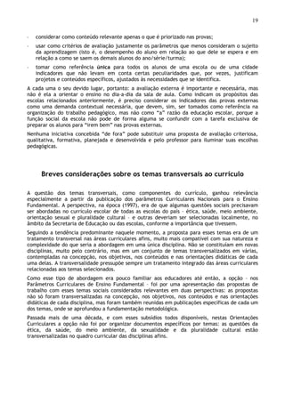 19
◦ considerar como conteúdo relevante apenas o que é priorizado nas provas;
◦ usar como critérios de avaliação justamente os parâmetros que menos consideram o sujeito
da aprendizagem (isto é, o desempenho do aluno em relação ao que dele se espera e em
relação a como se saem os demais alunos do ano/série/turma);
◦ tomar como referência única para todos os alunos de uma escola ou de uma cidade
indicadores que não levam em conta certas peculiaridades que, por vezes, justificam
projetos e conteúdos específicos, ajustados às necessidades que se identifica.
A cada uma o seu devido lugar, portanto: a avaliação externa é importante e necessária, mas
não é ela a orientar o ensino no dia-a-dia da sala de aula. Como indicam os propósitos das
escolas relacionados anteriormente, é preciso considerar os indicadores das provas externas
como uma demanda contextual necessária, que devem, sim, ser tomados como referência na
organização do trabalho pedagógico, mas não como “a” razão da educação escolar, porque a
função social da escola não pode de forma alguma se confundir com a tarefa exclusiva de
preparar os alunos para “irem bem” nas provas externas.
Nenhuma iniciativa concebida “de fora” pode substituir uma proposta de avaliação criteriosa,
qualitativa, formativa, planejada e desenvolvida e pelo professor para iluminar suas escolhas
pedagógicas.
Breves considerações sobre os temas transversais ao currículo
A questão dos temas transversais, como componentes do currículo, ganhou relevância
especialmente a partir da publicação dos parâmetros Curriculares Nacionais para o Ensino
Fundamental. A perspectiva, na época (1997), era de que algumas questões sociais precisavam
ser abordadas no currículo escolar de todas as escolas do país – ética, saúde, meio ambiente,
orientação sexual e pluralidade cultural – e outras deveriam ser selecionadas localmente, no
âmbito da Secretaria de Educação ou das escolas, conforme a importância que tivessem.
Seguindo a tendência predominante naquele momento, a proposta para esses temas era de um
tratamento transversal nas áreas curriculares afins, muito mais compatível com sua natureza e
complexidade do que seria a abordagem em uma única disciplina. Não se constituíam em novas
disciplinas, muito pelo contrário, mas em um conjunto de temas transversalizados em várias,
contempladas na concepção, nos objetivos, nos conteúdos e nas orientações didáticas de cada
uma delas. A transversalidade pressupõe sempre um tratamento integrado das áreas curriculares
relacionadas aos temas selecionados.
Como esse tipo de abordagem era pouco familiar aos educadores até então, a opção – nos
Parâmetros Curriculares de Ensino Fundamental – foi por uma apresentação das propostas de
trabalho com esses temas sociais considerados relevantes em duas perspectivas: as propostas
não só foram transversalizadas na concepção, nos objetivos, nos conteúdos e nas orientações
didáticas de cada disciplina, mas foram também reunidas em publicações específicas de cada um
dos temas, onde se aprofundou a fundamentação metodológica.
Passada mais de uma década, e com esses subsídios todos disponíveis, nestas Orientações
Curriculares a opção não foi por organizar documentos específicos por temas: as questões da
ética, da saúde, do meio ambiente, da sexualidade e da pluralidade cultural estão
transversalizadas no quadro curricular das disciplinas afins.
 