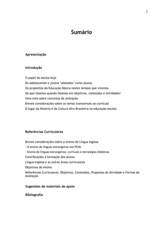 2
Sumário
Apresentação
Introdução
O papel da escola hoje
Os adolescentes e jovens ‘adotados’ como alunos
Os propósitos da Educação Básica nestes tempos que vivemos
Do que falamos quando falamos em objetivos, conteúdos e atividades?
Uma nota sobre conceitos de avaliação
Breves considerações sobre os temas transversais ao currículo
O lugar da História e da Cultura Afro-Brasileira na educação escolar
Referências Curriculares
Breves considerações sobre o ensino de Língua Inglesa
- O ensino de línguas estrangeiras nos PCNs
- Ensino de línguas estrangeiras: currículo e estratégias didáticas
Contribuições à formação dos alunos
Língua Inglesa e as outras áreas curriculares
Objetivos do ensino
Referências Curriculares: Objetivos, Conteúdos, Propostas de Atividade e Formas de
Avaliação
Sugestões de materiais de apoio
Bibliografia
 