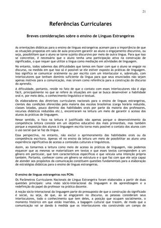 21
Referências Curriculares
Breves considerações sobre o ensino de Línguas Estrangeiras
As orientações didáticas para o ensino de línguas estrangeiras acenam para a importância de que
as situações propostas em sala de aula procurem garantir ao aluno o engajamento discursivo, ou
seja, possibilitem que o aluno se torne sujeito discursivo por meio de outra língua. Para que isso
se concretize, é necessário que o aluno tenha uma participação ativa na construção de
significados, o que requer que utilize a língua como mediação em atividades de linguagem.
No entanto, todos sabemos das dificuldades que temos em fazer com que o aluno se engaje no
discurso, na medida em que isso só é possível se ele estiver exposto às práticas de linguagem.
Isso significa se comunicar oralmente ou por escrito com um interlocutor e, sobretudo, com
interlocutores que tenham domínio suficiente da língua para que seus enunciados não sejam
apenas motivos para a comunicação, mas sirvam como referência para a construção do discurso
do aprendiz.
A dificuldade, portanto, reside no fato de que o contato com esses interlocutores não é algo
fácil, principalmente no que se refere às situações em que se busca desenvolver a habilidade
oral e, por meio dela, o conhecimento linguístico e textual.
Os elaboradores das diretrizes curriculares nacionais para o ensino de línguas estrangeiras,
cientes das condições oferecidas pela maioria das escolas brasileiras (carga horária reduzida,
classes lotadas, pouco domínio das habilidades orais por parte da maioria dos professores,
recursos didáticos reduzidos etc.), encontraram na leitura um meio de garantir o acesso dos
alunos às práticas de linguagem.
Nesse sentido, o foco na leitura é justificado não apenas porque o desenvolvimento da
competência leitora consiste em um objetivo educativo dos mais primordiais, mas também
porque a exposição dos alunos à linguagem escrita torna mais possível o contato dos alunos com
o uso social que se faz da língua.
Essa perspectiva, no entanto, não exclui o aprimoramento das habilidades orais ou da
competência escritora. Apenas vê no ensino da leitura um meio de possibilitar ao aluno uma
experiência significativa de acesso a conteúdos culturais e linguísticos.
Assim, ao tomarmos a leitura como meio de acesso às práticas de linguagem, não podemos
esquecer que as mesmas se materializam em textos e que esses textos correspondem a um
gênero em particular, que tem características específicas e que veicula uma intenção própria
também. Portanto, conhecer como um gênero se estrutura e o que faz com que ele seja capaz
de atender aos propósitos da comunicação constituem questões fundamentais para a elaboração
de estratégias didáticas para o ensino de línguas estrangeiras.
O ensino de línguas estrangeiras nos PCNs
Os Parâmetros Curriculares Nacionais de Língua Estrangeira foram elaborados a partir de duas
questões principais: uma visão sócio-interacional da linguagem e da aprendizagem e a
redefinição do papel do professor na prática docente.
A noção sócio-interacional da linguagem parte do pressuposto de que a construção do significado
é social, ou seja, de que, ao se engajarem no discurso, as pessoas consideram seus
interlocutores, todo o conhecimento que tem deles, a posição que ocupam socialmente, o
momento histórico em que estão inseridos, a bagagem cultural que trazem, de modo que a
comunicação vai se dando à medida que os interlocutores vão construindo um campo de
 