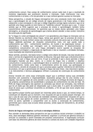 22
conhecimento comum. Esse campo de conhecimento comum nada mais é que o resultado de
inúmeras negociações que acontecem durante a interação. Cada interlocutor traz seus
conhecimentos e os testa, a fim de perceber se o que conhece garante sucesso na interação.
Nessa perspectiva, o estudo de línguas estrangeiras tem uma conotação muito mais ampla do
que a aprendizagem de um código através de regras gramaticais e de frases soltas. A ideia
subjacente a essa concepção é a de que o código linguístico carrega signos culturais e que só se
aprende uma língua quando se está imerso no “caldeirão cultural” do povo que a usa. É nesse
sentido que os PCNs sugerem que o processo de ensino e aprendizagem também tenha
características sócio-interacionais. Se queremos que os nossos alunos aprendam uma língua
estrangeira, as situações de aprendizagem que criamos devem atender a esse caráter interativo
da construção do significado.
Se “a língua é o vetor privilegiado da cultura” e se aprendemos uma língua na interação com os
demais falantes ou escritores dessa língua, temos que garantir que no processo de ensino e
aprendizagem os alunos tenham acesso aos conteúdos culturais dos povos que se utilizam dessa
língua, podendo participar de situações comunicativas reais, em que usarão todo o
conhecimento que têm - conhecimento sistêmico, de mundo e da organização textual - e
ampliando-o, à medida que interagem com os interlocutores. O desenvolvimento da
competência comunicativa em uma língua estrangeira ocorre quando as situações de
aprendizagem privilegiam a negociação do significado e não se resumem a atividades fechadas,
cujos resultados são totalmente previsíveis.
Nesse sentido, portanto, não basta tomar o código como objeto de estudo, mas esse estudo deve
estar a serviço do engajamento do aprendiz no discurso. Isso quer dizer que a dicotomia entre o
aprender e o usar a língua caiu por terra. O que se pretende é que o aluno aprenda a língua
estrangeira fazendo uso dela. Assim, se o ensino da língua visa a atender o objetivo
comunicativo e sociocultural, a aprendizagem deve se constituir em um processo de construção
do conhecimento, tendo como base o conhecimento prévio do aluno, sua participação e
envolvimento, através de situações em que o processo passe a ganhar relevância em detrimento
do produto, em que a aproximação em relação à língua não seja linear, mas relacional e global,
e os instrumentos e técnicas pedagógicas reflitam o processo de construção do conhecimento
real.
Ensinar levando em conta essas orientações requer que o professor exerça suas atividades
docentes com autonomia e responsabilidade. Autonomia porque não há uma receita a ser
seguida, mas sim sugestões de como atender a uma mudança no enfoque do ensino de línguas e
nas próprias características de sociabilidade e produção do conhecimento nos dias de hoje. Os
PCNs de língua estrangeira não apontam os conteúdos que devem ser ensinados, mas lembram
que há um dado que não pode ser desprezado: que o aluno sabe. É a partir do conhecimento
atual do aluno que o professor encaminha as atividades, a fim de que este aluno amplie esse
conhecimento.
Isso significa propor tarefas que possam ser resolvidas pelos alunos e que, ao mesmo tempo, se
constituam em desafios que os motivem; criar situações em que os alunos possam interagir, em
que a sala de aula seja uma extensão da realidade cotidiana; proporcionar situações em que a
interação não seja apenas de caráter assimétrico mas, principalmente, que haja intercâmbio
entre os pares; aprender a compartilhar com os alunos a construção do conhecimento,
permitindo que o aluno seja co-autor desse processo, sendo capaz de interpretá-lo, de atribuir
sentido a ele.
Ensino de línguas estrangeiras: currículo e estratégias didáticas
Para atender às demandas dessa perspectiva em que as práticas sociais orientam o trabalho na
área, duas estratégias didáticas ganham relevância: organizar o currículo por gêneros textuais e
articular os conteúdos a serem ensinados em projetos comunicativos. A organização curricular
com base nos diferentes gêneros de texto favorece o contato do aluno com unidades linguísticas
 