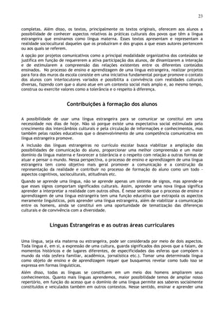 23
completas. Além disso, os textos, principalmente os textos originais, oferecem aos alunos a
possibilidade de conhecer aspectos relativos às práticas culturais dos povos que têm a língua
estrangeira que ensinamos como língua materna. Esses textos apresentam e representam a
realidade sociocultural daqueles que os produziram e dos grupos a que esses autores pertencem
ou aos quais se referem.
A opção por projetos comunicativos como a principal modalidade organizativa dos conteúdos se
justifica em função de requererem a ativa participação dos alunos, de dinamizarem a interação
e de estimularem a compreensão das relações existentes entre os diferentes conteúdos
ensinados. No processo de ensino e aprendizagem de uma língua estrangeira, realizar projetos
para fora dos muros da escola consiste em uma iniciativa fundamental porque promove o contato
dos alunos com interlocutores variados e possibilita a convivência com realidades culturais
diversas, fazendo com que o aluno atue em um contexto social mais amplo e, ao mesmo tempo,
construa ou exercite valores como a tolerância e o respeito à diferença.
Contribuições à formação dos alunos
A possibilidade de usar uma língua estrangeira para se comunicar se constitui em uma
necessidade nos dias de hoje. Não só porque existe uma expectativa social estimulada pelo
crescimento dos intercâmbios culturais e pela circulação de informações e conhecimentos, mas
também pelas razões educativas que o desenvolvimento de uma competência comunicativa em
língua estrangeira promove.
A inclusão das línguas estrangeiras no currículo escolar busca viabilizar a ampliação das
possibilidades de comunicação do aluno, proporcionar uma melhor compreensão e um maior
domínio da língua materna e favorecer a tolerância e o respeito com relação a outras formas de
atuar e pensar o mundo. Nessa perspectiva, o processo de ensino e aprendizagem de uma língua
estrangeira tem como objetivo mais geral promover a comunicação e a construção da
representação da realidade e contribuir no processo de formação do aluno como um todo -
aspectos cognitivos, socioculturais, atitudinais etc.
Quando se aprende uma língua, não se aprende apenas um sistema de signos, mas aprende-se
que esses signos comportam significados culturais. Assim, aprender uma nova língua significa
aprender a interpretar a realidade com outros olhos. É nesse sentido que o processo de ensino e
aprendizagem de uma língua estrangeira tem uma função educativa que extrapola os aspectos
meramente linguísticos, pois aprender uma língua estrangeira, além de viabilizar a comunicação
entre os homens, ainda se constitui em uma oportunidade de tematização das diferenças
culturais e de convivência com a diversidade.
Línguas Estrangeiras e as outras áreas curriculares
Uma língua, seja ela materna ou estrangeira, pode ser considerada por meio de dois aspectos.
Toda língua é, em si, a expressão de uma cultura, guarda significados dos povos que a falam, de
momentos históricos e de lugares diferentes, de especificidades das esferas que compõem o
mundo da vida (esfera familiar, acadêmica, jornalística etc.). Tomar uma determinada língua
como objeto de ensino e de aprendizagem requer que busquemos revelar como tudo isso se
expressa em formas linguísticas.
Além disso, todas as línguas se constituem em um meio dos homens ampliarem seus
conhecimentos. Quanto mais línguas aprendemos, maior possibilidade temos de ampliar nosso
repertório, em função do acesso que o domínio de uma língua permite aos saberes socialmente
constituídos e veiculados também em outros contextos. Nesse sentido, ensinar e aprender uma
 