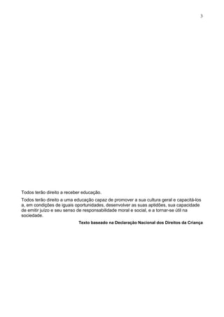 3
Todos terão direito a receber educação.
Todos terão direito a uma educação capaz de promover a sua cultura geral e capacitá-los
a, em condições de iguais oportunidades, desenvolver as suas aptidões, sua capacidade
de emitir juízo e seu senso de responsabilidade moral e social, e a tornar-se útil na
sociedade.
Texto baseado na Declaração Nacional dos Direitos da Criança
 
