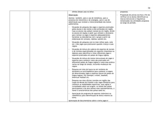 38
efeitos desses usos no leitor.
Observação:
Atentar, também, para o uso de metáforas, para a
presença de metonímia e de analogias, para o uso de
adjetivação que revelam a intencionalidade dos textos
publicitários.
◦ Situações de pesquisa dos jogos e esportes praticados
pelos alunos e dos nomes a eles atribuídos em inglês.
Caso os alunos não saibam nomeá-los em inglês, dividir
os alunos em duplas e pedir que utilizem o dicionário
para nomear os jogos e esportes adequadamente.
Socializar as descobertas com o grupo a partir da
elaboração de cartazes, tabelas, painéis etc.
◦ Situações de pesquisa com os mais velhos (pais, avós
etc.) dos jogos que praticavam quando criança e suas
regras.
◦ Situações de leitura de caderno de esportes de jornais
e de revistas especializadas em esportes (impressos ou
digitais) para identificar e listar diferentes jogos e
esportes praticados em países de língua inglesa.
◦ Situações de leitura de textos instrucionais de jogos e
esportes para conhecer como são praticados em
diferentes países de língua inglesa e como essa prática
variou ao longo do tempo, incluindo mudanças nas
regras.
◦ Pesquisa em sites de busca ou em verbetes de
dicionário ou enciclopédicos para conhecer a origem
de determinados jogos e esportes típicos de países de
língua inglesa. Por exemplo: cricket, baseball,
American football etc.
◦ Pesquisa nos sites oficiais (versões em inglês) das
Copas do Mundo de Futebol e dos Jogos Olímpicos para
conhecer as modalidades esportivas, suas regras e
curiosidades sobre sua origem, os nomes dos países
participantes e de seus atletas mais representativos, o
nome e características dos países-sede etc.
◦ Apreciação de programa de esportes (televisivo ou
radiofônico) para identificação de léxico relativo ao
tema.
Apreciação de documentários sobre o tema jogos e
propostas.
◦ Proposição de provas escritas a fim de
verificar se os alunos identificam as
marcas estruturais e linguísticas
tematizadas nas atividades propostas
ao longo do período.
 