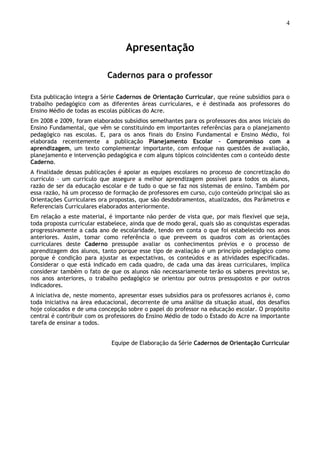 4
Apresentação
Cadernos para o professor
Esta publicação integra a Série Cadernos de Orientação Curricular, que reúne subsídios para o
trabalho pedagógico com as diferentes áreas curriculares, e é destinada aos professores do
Ensino Médio de todas as escolas públicas do Acre.
Em 2008 e 2009, foram elaborados subsídios semelhantes para os professores dos anos iniciais do
Ensino Fundamental, que vêm se constituindo em importantes referências para o planejamento
pedagógico nas escolas. E, para os anos finais do Ensino Fundamental e Ensino Médio, foi
elaborada recentemente a publicação Planejamento Escolar – Compromisso com a
aprendizagem, um texto complementar importante, com enfoque nas questões de avaliação,
planejamento e intervenção pedagógica e com alguns tópicos coincidentes com o conteúdo deste
Caderno.
A finalidade dessas publicações é apoiar as equipes escolares no processo de concretização do
currículo – um currículo que assegure a melhor aprendizagem possível para todos os alunos,
razão de ser da educação escolar e de tudo o que se faz nos sistemas de ensino. Também por
essa razão, há um processo de formação de professores em curso, cujo conteúdo principal são as
Orientações Curriculares ora propostas, que são desdobramentos, atualizados, dos Parâmetros e
Referenciais Curriculares elaborados anteriormente.
Em relação a este material, é importante não perder de vista que, por mais flexível que seja,
toda proposta curricular estabelece, ainda que de modo geral, quais são as conquistas esperadas
progressivamente a cada ano de escolaridade, tendo em conta o que foi estabelecido nos anos
anteriores. Assim, tomar como referência o que preveem os quadros com as orientações
curriculares deste Caderno pressupõe avaliar os conhecimentos prévios e o processo de
aprendizagem dos alunos, tanto porque esse tipo de avaliação é um princípio pedagógico como
porque é condição para ajustar as expectativas, os conteúdos e as atividades especificadas.
Considerar o que está indicado em cada quadro, de cada uma das áreas curriculares, implica
considerar também o fato de que os alunos não necessariamente terão os saberes previstos se,
nos anos anteriores, o trabalho pedagógico se orientou por outros pressupostos e por outros
indicadores.
A iniciativa de, neste momento, apresentar esses subsídios para os professores acrianos é, como
toda iniciativa na área educacional, decorrente de uma análise da situação atual, dos desafios
hoje colocados e de uma concepção sobre o papel do professor na educação escolar. O propósito
central é contribuir com os professores do Ensino Médio de todo o Estado do Acre na importante
tarefa de ensinar a todos.
Equipe de Elaboração da Série Cadernos de Orientação Curricular
 