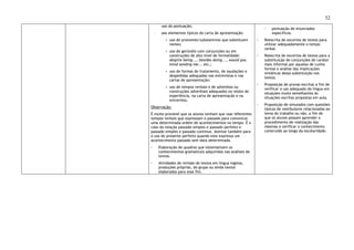 52
uso da pontuação;
- aos elementos típicos da carta de apresentação:
▪ uso de pronomes/substantivos que substituem
nomes;
▪ uso de gerúndio com conjunções ou em
construções de alto nível de formalidade:
despite being..., besides doing..., would you
mind sending me... etc.;
▪ uso de formas de tratamento, de saudações e
despedidas adequadas nas entrevistas e nas
cartas de apresentação;
▪ uso de tempos verbais e de advérbios ou
construções adverbiais adequados no relato de
experiência, na carta de apresentação e na
entrevista.
Observação:
É muito provável que os alunos tenham que usar diferentes
tempos verbais que expressam o passado para comunicar
uma determinada ordem de acontecimentos no tempo. É o
caso da relação passado simples e passado perfeito e
passado simples e passado contínuo. Atentar também para
o uso do presente perfeito quando este expressa um
acontecimento passado sem data determinada.
◦ Elaboração de quadros que sistematizem os
conhecimentos gramaticais adquiridos nas análises de
textos.
◦ Atividades de revisão de textos em língua inglesa,
produções próprias, do grupo ou ainda textos
elaborados para esse fim.
- pontuação de enunciados
específicos.
◦ Reescrita de excertos de textos para
utilizar adequadamente o tempo
verbal.
◦ Reescrita de excertos de textos para a
substituição de conjunções de caráter
mais informal por aquelas de cunho
formal e análise das implicações
sintáticas dessa substituição nos
textos.
◦ Proposição de provas escritas a fim de
verificar o uso adequado da língua em
situações muito semelhantes às
situações escritas propostas em aula.
◦ Proposição de simulados com questões
típicas de vestibulares relacionadas ao
tema do trabalho ou não, a fim de
que os alunos possam aprender o
procedimento de realização das
mesmas e verificar o conhecimento
construído ao longo da escolaridade.
 