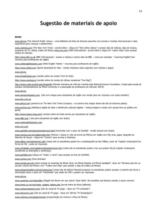 53
Sugestão de materiais de apoio
SITES
www.ipl.org (The Internet Public Library – uma biblioteca de links de diversos assuntos com jornais e revistas internacionais e sites
específicos para crianças e adolecentes)
www.nytimes.com (The New York Times – jornal online – clique em “free online vídeos” e acesse clips de notícias, clips de música,
programs de TV, vídeos, trailer de filmes) www.cnn.com (CNN International – jornal online e clique em “watch video” para acessar
vídeos de notícias)
http://www.bbc.co.uk (BBC Internacional – acesso a notícias e outros sites da BBC – como por exemplo : “Learning English”com
recursos para professores de inglês)
www.webenglishteacher.com (Web English Teaher – recursos para professores de inglês)
http://www.sikids.com (Sports Ilustrated for Kids – revista interativa sobre esportes com notícias e jogos)
www.ipl.org
www.timesforkids.com (versão online da revista Time for Kids)
http://www.yesmag.ca (versão online da revista de ciênias canadense “Yes Mag”)
http://www.units.muohio.edu/dragonfly (Revista interativa de ciências mantida pela National Science Foundation. Criada pela escola de
estudos interdisciplinares da Miami University e a associação de professores de ciências: NSTA)
www.ipl.org
www.penguindossiers.com (site com artigos para estudantes de inglês com versão para ser impresa e em audio também)
www.bbc.com.uk
www.about.com (pertence ao The New York Times Company – os autores dos artigos desse site são de diversos países)
www.archive.org (biblioteca digital de sites e referências culturais digitais – textos,imagens e áudio com acesso livre ao público em
geral)
http://www.topics-mag.com/ (revista online da Índia escrita por estudantes de inglês)
www.elllo.org/ ( site para estudantes de inglês com áudio)
www.webenglishteacher.com
www.cnn.com
www.garfield.com/about/jiminterview.html (entrevista com o autor de Garfield - versão textual com áudio)
www.monica.com.br/ingles/index.htm (Monica´s Gang é o site da turma da Mônica em inglês com HQ, tiras, jogos, biografia do
Maurício de Souza – clique em “Comics” para as tiras e histórias)
www.pilkey.com/adventure1.php (nesse site os estudantes podem ler a autobiografia de Dav Pillkey, autor de “Captain Underpants”em
forma de HQ – pode ser impressa)
www.scholastic.com/captainunderpants/comic.htm (neste site os estudantes podem criar sua própria HQ do Captain Underpants
escolhendo as ilustrações e sentenças)
www.garfield.com (clique em “today´s comic” para acessar as tiras do Garfield)
www.comics.com (tiras diversas)
www.movies.go.com (para acessar as resenhas de filmes clicar nos filmes listados em“Movie Spotlight”, clicar em “Reviews para ler ou
escutar críticas dos filmes e em “Trailers and Clips” para assistir a clips de trailers de filmes)
www.penguinreaders.com/pr/resources/ (nesse site da editora Pearson/Longman os estudantes podem acessar a resenha dos livros e
informação sobre o autor em “Factsheets” que estão em PDF e podem ser impressas
www.ipl.org
www.uexpress.com/dearabby (Abigail Van Buren em sua coluna “Dear Abby” dá conselhos aos leitores usando o senso comum)
www.times.co.nz/cms/index_readers_letters.php (jornal online da Nova Zelândia)
www.cartoonnetwork.com/ (site do canal de TV paga – clicar em “TV schedule”)
www.discovery.com (site do canal de TV paga – clicar em “All Our TV Schedulaes”)
www.nytimes.com/pages/movies (programação de cinema e crítica de filmes)
 