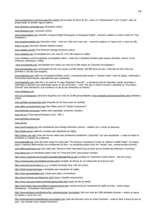 54
www.sundaytimes.co.za/Home.aspx?id=116932 (jornal online da África do Sul – clicar em “entertainment” e em “movies”- além da
programação há também alguns trailers)
www.dictionary.cambridge.org/ (dicionários online)
www.dictionary.com ( dicionário online)
www.freetranslation.com (escolher a lingual (English-Portuguese ou Poruguese English – escrever a palavra ou texto e clicar em “free
translation”)
www.longmanwebdict.com (dicionário online – clicar em “click here” para usar – escrever a palavra no “search box” e clicar em OK)
www.m-w.com (dicionário Merriam Webster online)
www.bartleby.com/61 (The American Heritage Dictionary online)
www.wikipedia.com (enciclopédia livre com mais de 1 522 000 artigos em inglês)
www.infoplease.com/encyclopedia/ (enciclopédia online – nesse site o estudante também pode acessar dicionário, diciona´rio de
sinônimos, almanaque, e atlas)
www.encyclopedia.com (enciclopédia livre online com mais de 57.000 artigos da “Columbia Encyclopedia”)
www.artcyclopedia.com (enciclopédia de arte com acesso a 8.500 artistas, 180.000 obras de arte, 2.500 sites de arte, sites que
permitem o uso das suas imagens)
www.britannica.com (além da enciclopédia britânica online, o estudante pode acessar o “student center” onde há artigos, multimedia e
ferramentas desenvolvidas especialemnte para estudantes)
www.biography.com (esse site é do canal de TV paga “Biography Channel” – o estudante pode ler biografias, assistir entrevistas e
videoclipes e descobrir que celebridade nasceu no seu aniversário – o link “This day in History”conecta o estudante ao “The History
Channel” onde descobrirá o que aconteceu no dia do seu aniversário na história.)
www.infoplease.com
www.s9.com/biography (dicionário biográfico com mais de 33.000 personalidades) www.multcolib.org/homework/biohc.html (biblioteca
online)
www.garfield.com/about/jim.html (biografia de Jim Davis autor de Garfield)
www.pilkey.com/adventure1.php (Dav Pillkey autor de “Captain Underpants”)
www.factfinder.census.gov (dados sobre população, economia, moradia )
www.imf.org (“International Monetary Fund” –FMI- )
www.factfinder.census.gov
www.imf.org
www.countryreports.org (site estabelecido para divulgar diferentes culturas – visitado com o intuito de pesquisa)
http://iteslj.org/cw/ (palavras cruzadas para estudantes de inglês)
http://inquiry.uiuc.edu/ (esse site fornece idéias para professores trabalharem “perguntas” com seus estudantes – a base de todas as
atividades é a solução de problemas)
www.kidshealth.org (esse site sobre saúde foi criado pelo “The Nemours Foundation's Center for Children's Health Media”- há artigos,
jogos e materiais desenvolvidos por profissionais da área – os estudantes podem clicar em “recipes” para acessarreceitas diversas)
www.deliciousdecisions.org (site criado pelo “American Heart Association”que promete que as receitas são deliciosas e nutritivas)
www.about.com (os estudantes podem clicar em “Food and Drink” para acessar receitas)
http://www.crackerbarrel.com/pdf/CrackerBarrelSamplerMenu2.pdf (cardápio do restaurante Cracker Barrel – não tem preço)
http://usmenuguide.com/joefishlunchmenu.html (cardápio de almoço de um restaurante de frutos do mar)
http://www.bk.com/#menu=2,-1,-1 (cardápio do Burger King –não tem preço)
http://iteslj.org/games/(jogos e atividades para estudantes de inglês)
http://www.gameskidsplay.net/ (regras para jogos e brincadeiras
http://www.funbrain.com/kidscenter.html (jogos e desafios educacionais)
http://www.nasa.gov/audience/forkids/games/index.html (jogos do site da NASA)
http://www.topics-mag.com/edition11/games-section.htm (revista escrita por estudantes de inglês na India – vários artigos
interessanes - brincadeiras internacionais)
http://www.abcteach.com/directory/fun_activities/puzzle_fun/sudoku/ (site com mais de 5.000 atividades diversas – mostra as regras
do Sudoku e como criar um)
http://entertainment.howstuffworks.com/neopet1.htm (esse site descreve como as coisas funcionam – pode-se fazer a busca do que se
quer – por exemplo como neopets funcionam)
 