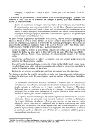 6
(alimentar), e significava ‘criança de peito’, ‘criança que se dá para criar’ (RANGEL:
2000)3
.
E, aliando-se aos que defendem a centralidade do aluno no processo pedagógico – que tem como
metáfora e como razão de ser alimentar as crianças (e jovens) que foram adotadas pela
escola –, o autor acrescenta:
Atentos aos movimentos, estratégias e processos típicos do aprendiz numa determinada fase
de sua trajetória e num certo contexto histórico e social, há os educadores que procuram
organizar situações e estratégias de ensino o mais possível compatíveis e adequadas. Nesse
sentido, o esforço empregado no planejamento do ensino e na seleção e desenvolvimento de
estratégias didático-pedagógicas pertinentes acaba tomando o processo de aprendizagem
como princípio metodológico de base.
Tal como indicam os propósitos apresentados mais adiante, a tarefa política e pedagógica, na
Educação Básica, é tornar a escola, de fato, um espaço-tempo de desenvolvimento integral dos
alunos, de ampliação dos processos de letramento, de múltiplas aprendizagens, de aquisição do
conhecimento considerado necessário hoje e de convívio fecundo entre eles. Nossa tarefa,
metaforicamente falando, é ‘alimentá-los’, o que significa garantir:
◦ acesso aos saberes, práticas e experiências culturais relevantes para o desenvolvimento
integral de todos, ou seja, para o desenvolvimento de suas diferentes capacidades –
cognitivas, afetivas, físicas, éticas, estéticas, de relacionamento pessoal e de inserção
social;
◦ experiências, conhecimentos e saberes necessários para que possam progressivamente
participar da vida social como cidadãos;
◦ desenvolvimento da personalidade, pensamento crítico, solidariedade social e juízo moral,
contribuindo para que sejam cada vez mais capazes de conhecer e transformar (quando for o
caso) a si mesmos e ao mundo em que vivem;
◦ domínio das ferramentas necessárias para continuar aprendendo para além da escola.
Para tanto, no que isso diz respeito à proposta curricular (que é apenas um dos muitos aspectos
em jogo), há diferentes níveis de concretização, conforme indicam os Parâmetros Curriculares
Nacionais:
Os Parâmetros Curriculares Nacionais constituem o primeiro nível de concretização
curricular. São uma referência nacional, estabelecem uma meta educacional (...) Têm como
função subsidiar a elaboração ou a revisão curricular dos Estados e Municípios,
dialogando com as propostas e experiências já existentes, incentivando a discussão
pedagógica interna às escolas e a elaboração de projetos educativos, assim como servir de
material de reflexão para a prática de professores.
(...) O segundo nível de concretização diz respeito às propostas curriculares dos Estados e
Municípios. Apesar de apresentar uma estrutura curricular completa, os Parâmetros
Curriculares Nacionais são abertos e flexíveis, uma vez que, por sua natureza, exigem
adaptações para a construção do currículo de uma Secretaria ou mesmo de uma escola.
Também pela sua natureza, eles não se impõem como uma diretriz obrigatória: o que se
pretende é que ocorram adaptações através do diálogo entre estes documentos e as práticas
já existentes, desde as definições dos objetivos até as orientações didáticas para a
manutenção de um todo coerente.
3
RANGEL, Egon de Oliveira. Para não Esquecer: de que se lembrar, na hora de escolher um livro do Guia? – Livro
didático e sala de aula: cômodos de usar. Brasília: MEC/SEF, 2000. (36) f. BBE.
 