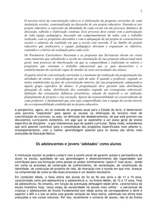 7
O terceiro nível de concretização refere-se à elaboração da proposta curricular de cada
instituição escolar, contextualizada na discussão de seu projeto educativo. Entende-se por
projeto educativo a expressão da identidade de cada escola em um processo dinâmico de
discussão, reflexão e elaboração contínua. Esse processo deve contar com a participação
de toda equipe pedagógica, buscando um comprometimento de todos com o trabalho
realizado, com os propósitos discutidos e com a adequação de tal projeto às características
sociais e culturais da realidade em que a escola está inserida. É no âmbito do projeto
educativo que professores e equipe pedagógica discutem e organizam os objetivos,
conteúdos e critérios de avaliação para cada ciclo.
Os Parâmetros Curriculares Nacionais e as propostas das Secretarias devem ser vistos
como materiais que subsidiarão a escola na constituição de sua proposta educacional mais
geral, num processo de interlocução em que se compartilham e explicitam os valores e
propósitos que orientam o trabalho educacional que se quer desenvolver e o
estabelecimento do currículo capaz de atender às reais necessidades dos alunos.
O quarto nível de concretização curricular é o momento da realização da programação das
atividades de ensino e aprendizagem na sala de aula. É quando o professor, segundo as
metas estabelecidas na fase de concretização anterior, faz sua programação, adequando-a
àquele grupo específico de alunos. A programação deve garantir uma distribuição
planejada de aulas, distribuição dos conteúdos segundo um cronograma referencial,
definição das orientações didáticas prioritárias, seleção do material a ser utilizado,
planejamento de projetos e sua execução. Apesar da responsabilidade ser essencialmente de
cada professor, é fundamental que esta seja compartilhada com a equipe da escola através
da co-responsabilidade estabelecida no projeto educativo.
A perspectiva, agora, em se tratando da proposta atual para o Estado do Acre, é desenvolver
uma parceria ‘experiente’ para apoiar as escolas na efetivação do terceiro nível de
concretização do currículo, ou seja, na definição dos desdobramentos, do que está previsto nos
documentos curriculares existentes, em algo que se assemelhe a um plano geral de ensino
específico da disciplina – a que chamaremos aqui de quadro curricular. Desse modo, entendemos
que será possível contribuir para a consolidação dos propósitos especificados mais adiante e,
conseqüentemente, com a melhor aprendizagem possível para os alunos das séries mais
avançadas da Educação Básica.
Os adolescentes e jovens ‘adotados’ como alunos
A instituição escolar só poderá cumprir com a tarefa social de garantir acesso e permanência do
aluno na escola, qualidade de sua aprendizagem e desenvolvimento das capacidades que
contribuam para sua formação como pessoa se souber minimamente ‘quem é’ esse aluno – tendo
em conta os processos de construção do conhecimento, de socialização, de constituição da
identidade, de construção de projetos de vida, de interação com o mundo em que vive. Avançar
na compreensão de como se dão esses processos é um desafio necessário.
Em condições ideais, a faixa etária dos alunos do 5o ao 9o ano seria a de 11 a 14 anos,
caracterizada como pré-adolescência e adolescência e, no Ensino Médio, de 15 a 17 anos, final
da adolescência. No entanto, em função da acentuada defasagem idade-série, característica da
escola brasileira hoje, nessa etapa da escolaridade há alunos mais velhos – o percentual de
crianças e adolescentes do Ensino Fundamental com idade acima da correspondente à série é
superior a 60% e a isso se soma uma grande variação de faixa etária, sobretudo nas séries mais
avançadas e nos cursos noturnos. Por isso, atualmente o universo de alunos, não só do Ensino
 